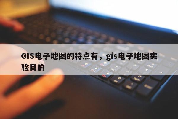 GIS电子地图的特点有，gis电子地图实验目的