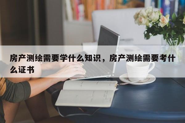 房产测绘需要学什么知识，房产测绘需要考什么证书