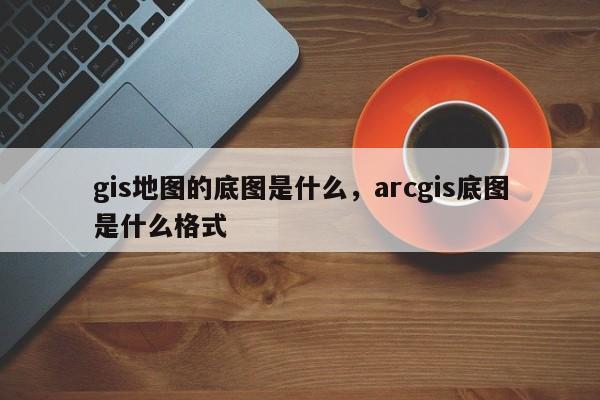 gis地图的底图是什么，arcgis底图是什么格式