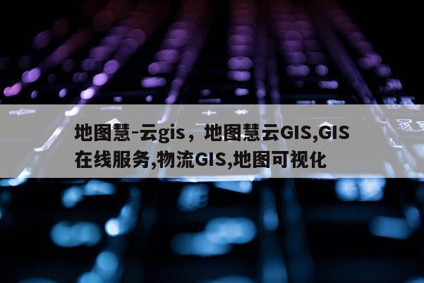 地图慧-云gis，地图慧云GIS,GIS在线服务,物流GIS,地图可视化