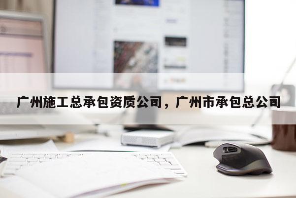 广州施工总承包资质公司，广州市承包总公司