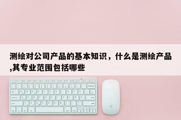 测绘对公司产品的基本知识，什么是测绘产品,其专业范围包括哪些