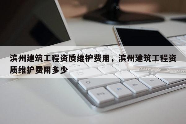 滨州建筑工程资质维护费用，滨州建筑工程资质维护费用多少