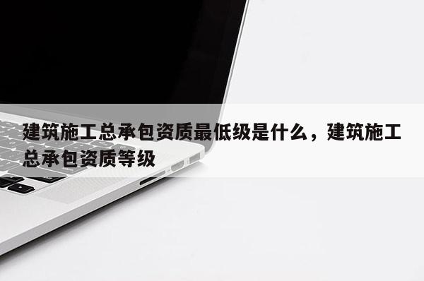 建筑施工总承包资质最低级是什么，建筑施工总承包资质等级