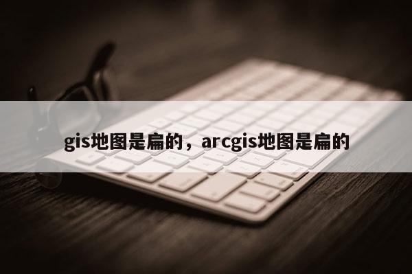 gis地图是扁的，arcgis地图是扁的