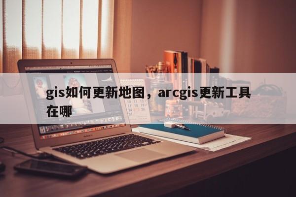 gis如何更新地图，arcgis更新工具在哪