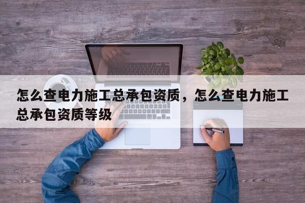 怎么查电力施工总承包资质，怎么查电力施工总承包资质等级