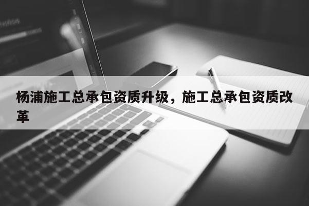 杨浦施工总承包资质升级，施工总承包资质改革