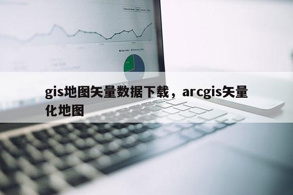 gis地图矢量数据下载，arcgis矢量化地图