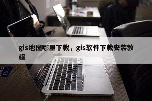 gis地图哪里下载，gis软件下载安装教程