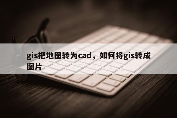 gis把地图转为cad，如何将gis转成图片