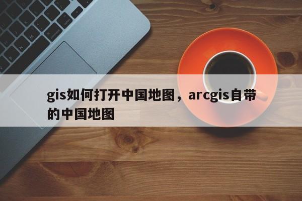 gis如何打开中国地图，arcgis自带的中国地图