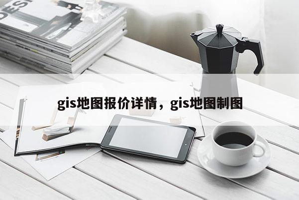 gis地图报价详情，gis地图制图