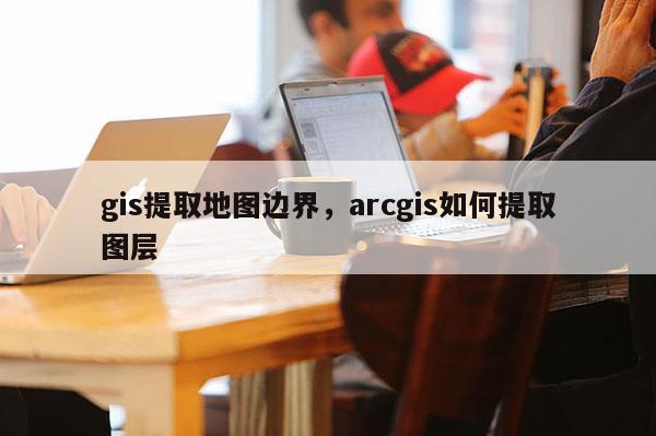 gis提取地图边界，arcgis如何提取图层