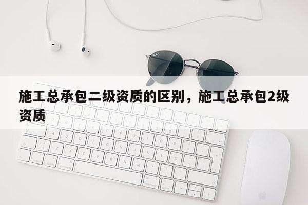 施工总承包二级资质的区别，施工总承包2级资质