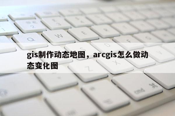 gis制作动态地图，arcgis怎么做动态变化图