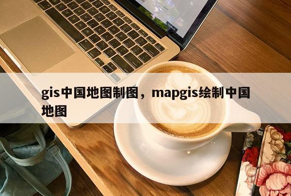 gis中国地图制图，mapgis绘制中国地图