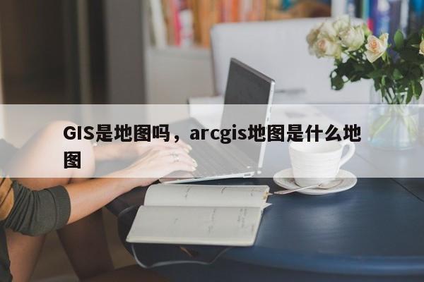 GIS是地图吗，arcgis地图是什么地图