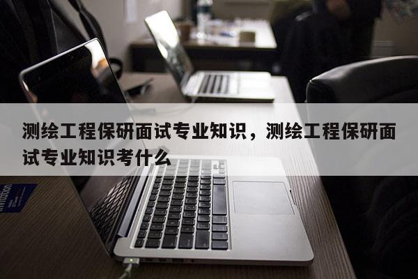 测绘工程保研面试专业知识，测绘工程保研面试专业知识考什么