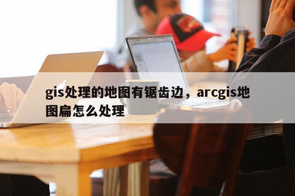 gis处理的地图有锯齿边，arcgis地图扁怎么处理