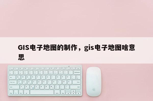 GIS电子地图的制作，gis电子地图啥意思