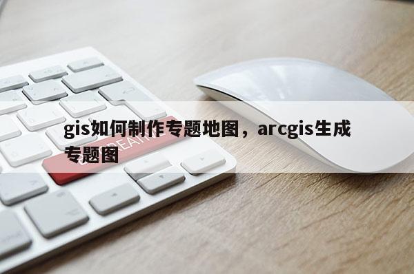 gis如何制作专题地图，arcgis生成专题图