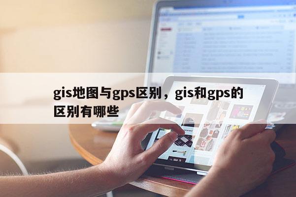 gis地图与gps区别，gis和gps的区别有哪些