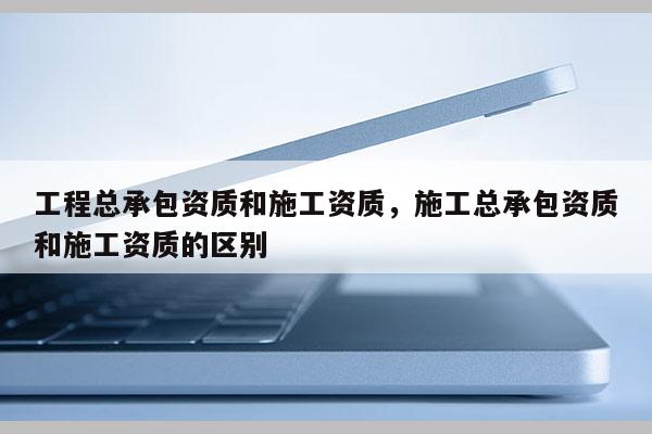 工程总承包资质和施工资质，施工总承包资质和施工资质的区别