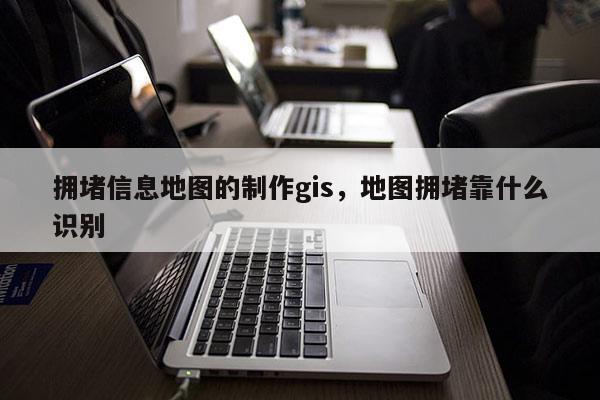 拥堵信息地图的制作gis，地图拥堵靠什么识别