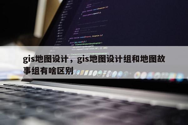 gis地图设计，gis地图设计组和地图故事组有啥区别