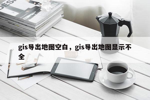 gis导出地图空白，gis导出地图显示不全