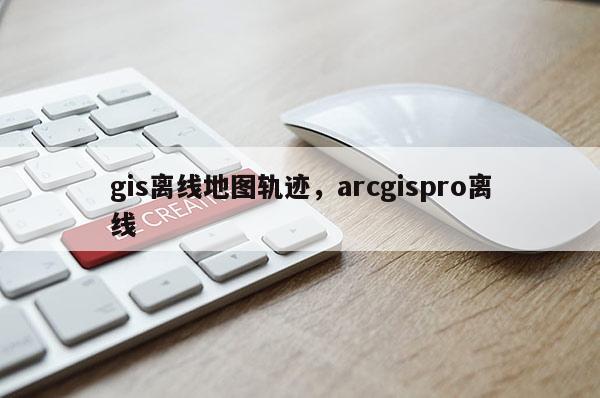 gis离线地图轨迹，arcgispro离线