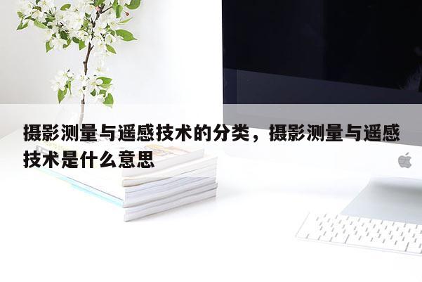 摄影测量与遥感技术的分类，摄影测量与遥感技术是什么意思