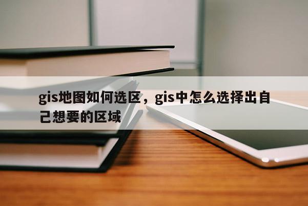 gis地图如何选区，gis中怎么选择出自己想要的区域