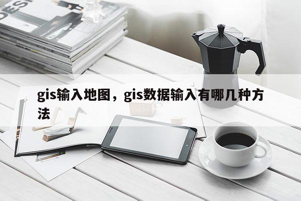 gis输入地图，gis数据输入有哪几种方法