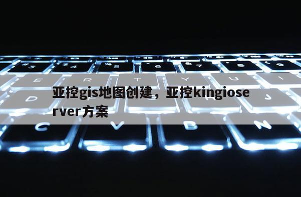 亚控gis地图创建，亚控kingioserver方案