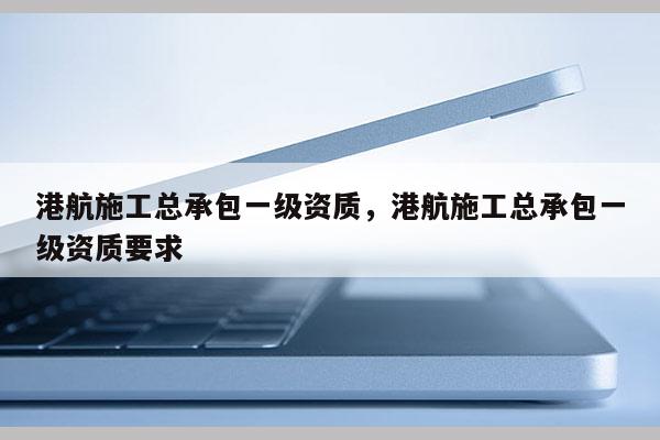 港航施工总承包一级资质，港航施工总承包一级资质要求