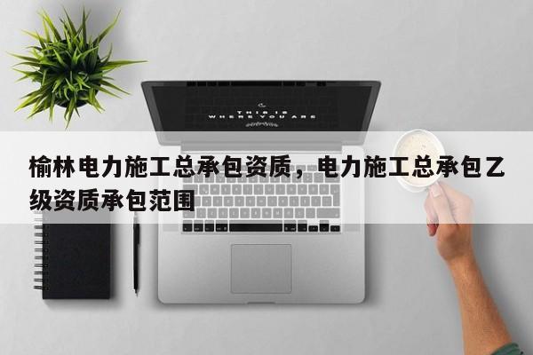 榆林电力施工总承包资质，电力施工总承包乙级资质承包范围