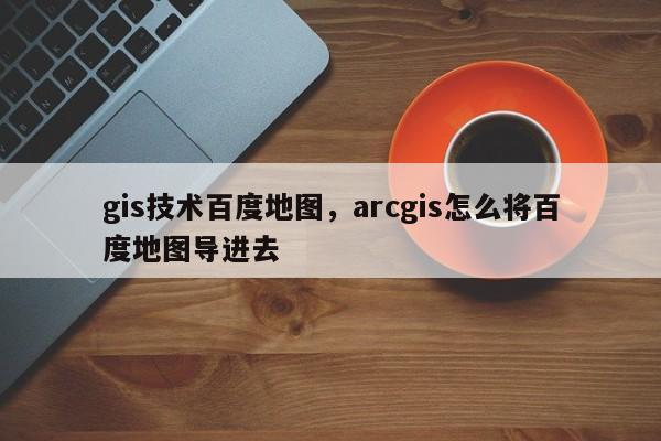 gis技术百度地图，arcgis怎么将百度地图导进去