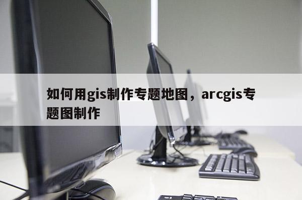 如何用gis制作专题地图，arcgis专题图制作