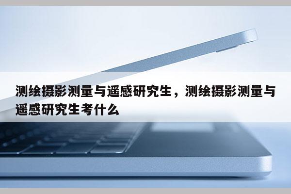 测绘摄影测量与遥感研究生，测绘摄影测量与遥感研究生考什么