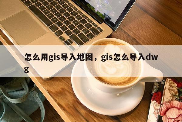 怎么用gis导入地图，gis怎么导入dwg