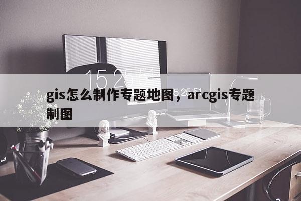 gis怎么制作专题地图，arcgis专题制图