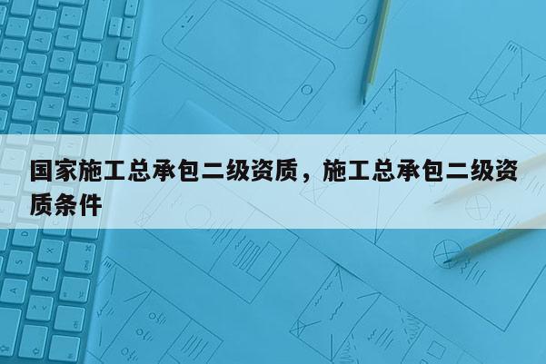 国家施工总承包二级资质，施工总承包二级资质条件