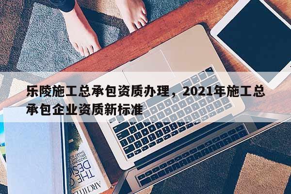 乐陵施工总承包资质办理，2021年施工总承包企业资质新标准