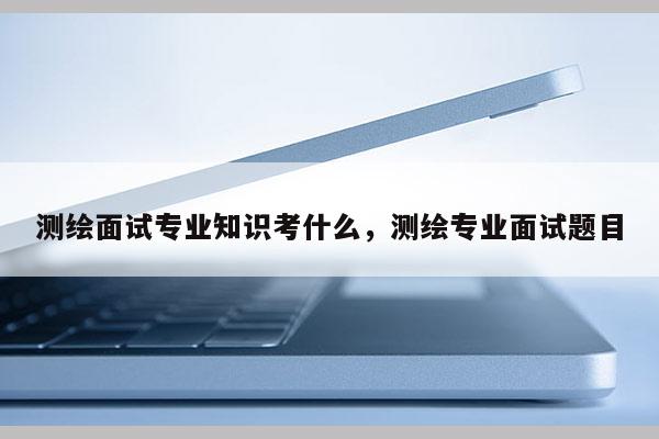 测绘面试专业知识考什么，测绘专业面试题目