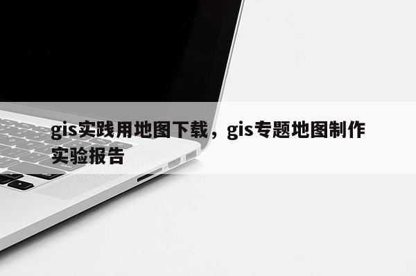 gis实践用地图下载，gis专题地图制作实验报告