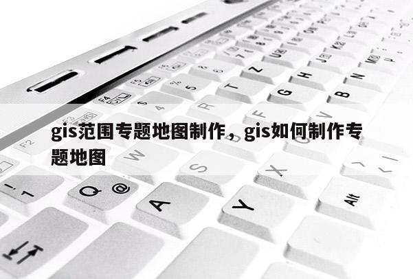 gis范围专题地图制作，gis如何制作专题地图