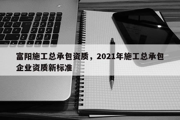 富阳施工总承包资质，2021年施工总承包企业资质新标准