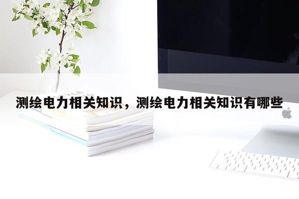 测绘电力相关知识，测绘电力相关知识有哪些